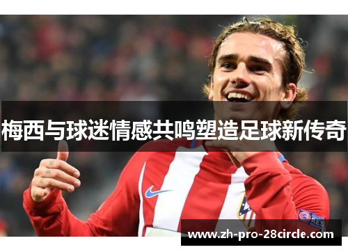 梅西与球迷情感共鸣塑造足球新传奇 梅西与球迷情感共鸣塑造足球新传奇