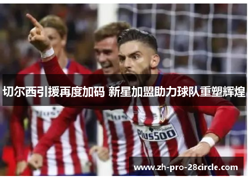 切尔西引援再度加码 新星加盟助力球队重塑辉煌 切尔西引援再度加码 新星加盟助力球队重塑辉煌